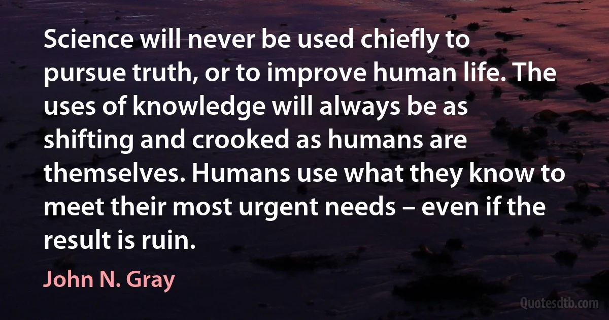 Science will never be used chiefly to pursue truth, or to improve human life. The uses of knowledge will always be as shifting and crooked as humans are themselves. Humans use what they know to meet their most urgent needs – even if the result is ruin. (John N. Gray)