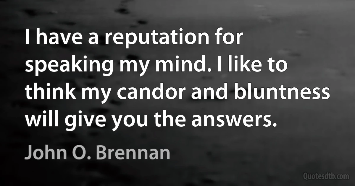 I have a reputation for speaking my mind. I like to think my candor and bluntness will give you the answers. (John O. Brennan)