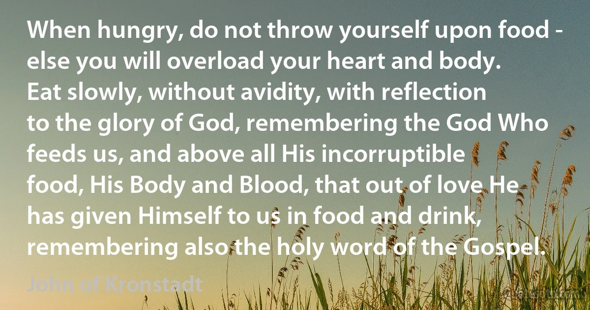 When hungry, do not throw yourself upon food - else you will overload your heart and body. Eat slowly, without avidity, with reflection to the glory of God, remembering the God Who feeds us, and above all His incorruptible food, His Body and Blood, that out of love He has given Himself to us in food and drink, remembering also the holy word of the Gospel. (John of Kronstadt)