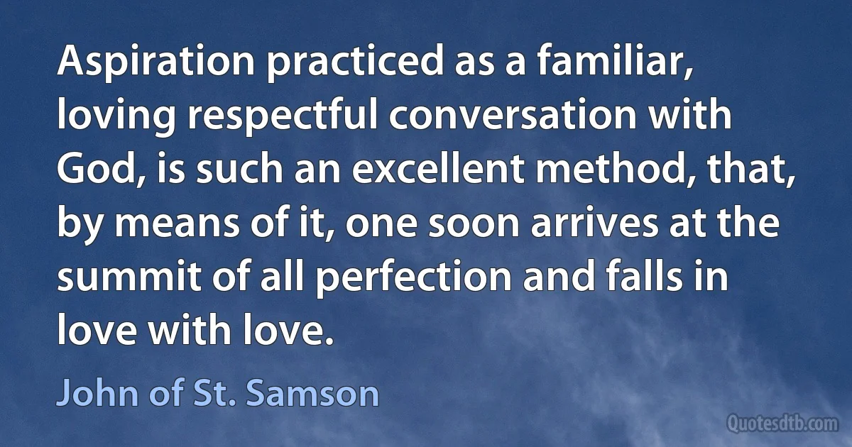 Aspiration practiced as a familiar, loving respectful conversation with God, is such an excellent method, that, by means of it, one soon arrives at the summit of all perfection and falls in love with love. (John of St. Samson)