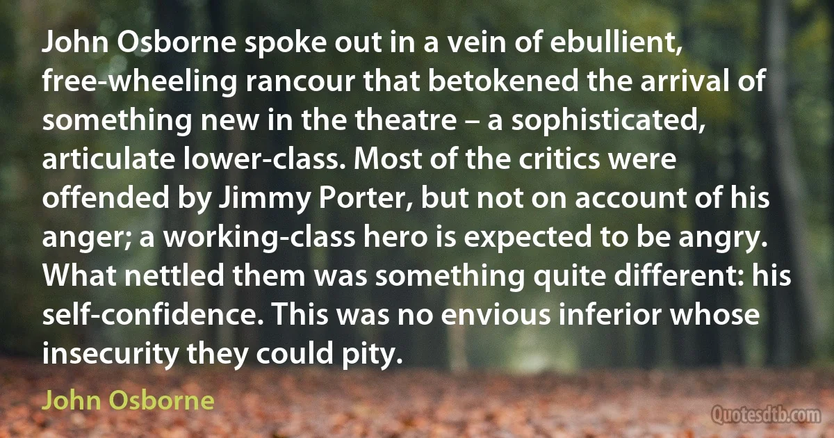 John Osborne spoke out in a vein of ebullient, free-wheeling rancour that betokened the arrival of something new in the theatre – a sophisticated, articulate lower-class. Most of the critics were offended by Jimmy Porter, but not on account of his anger; a working-class hero is expected to be angry. What nettled them was something quite different: his self-confidence. This was no envious inferior whose insecurity they could pity. (John Osborne)