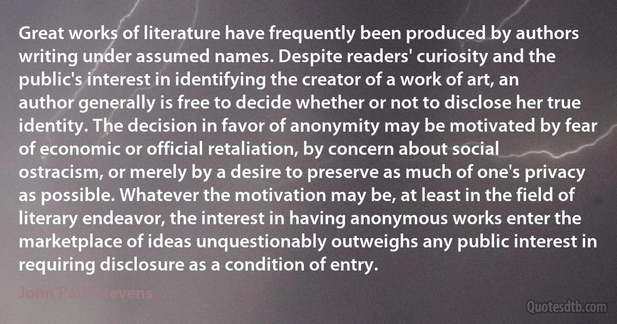 Great works of literature have frequently been produced by authors writing under assumed names. Despite readers' curiosity and the public's interest in identifying the creator of a work of art, an author generally is free to decide whether or not to disclose her true identity. The decision in favor of anonymity may be motivated by fear of economic or official retaliation, by concern about social ostracism, or merely by a desire to preserve as much of one's privacy as possible. Whatever the motivation may be, at least in the field of literary endeavor, the interest in having anonymous works enter the marketplace of ideas unquestionably outweighs any public interest in requiring disclosure as a condition of entry. (John Paul Stevens)