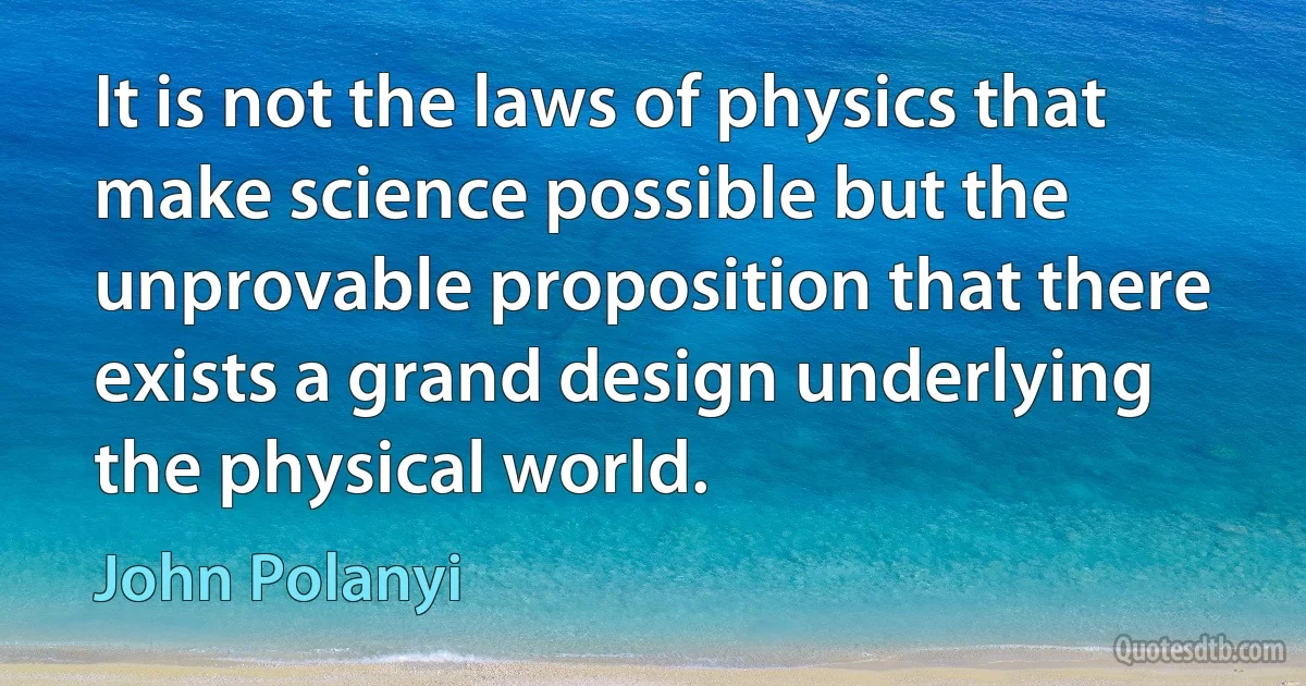 It is not the laws of physics that make science possible but the unprovable proposition that there exists a grand design underlying the physical world. (John Polanyi)