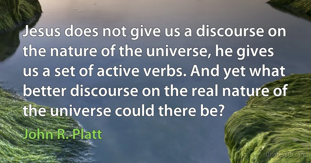 Jesus does not give us a discourse on the nature of the universe, he gives us a set of active verbs. And yet what better discourse on the real nature of the universe could there be? (John R. Platt)