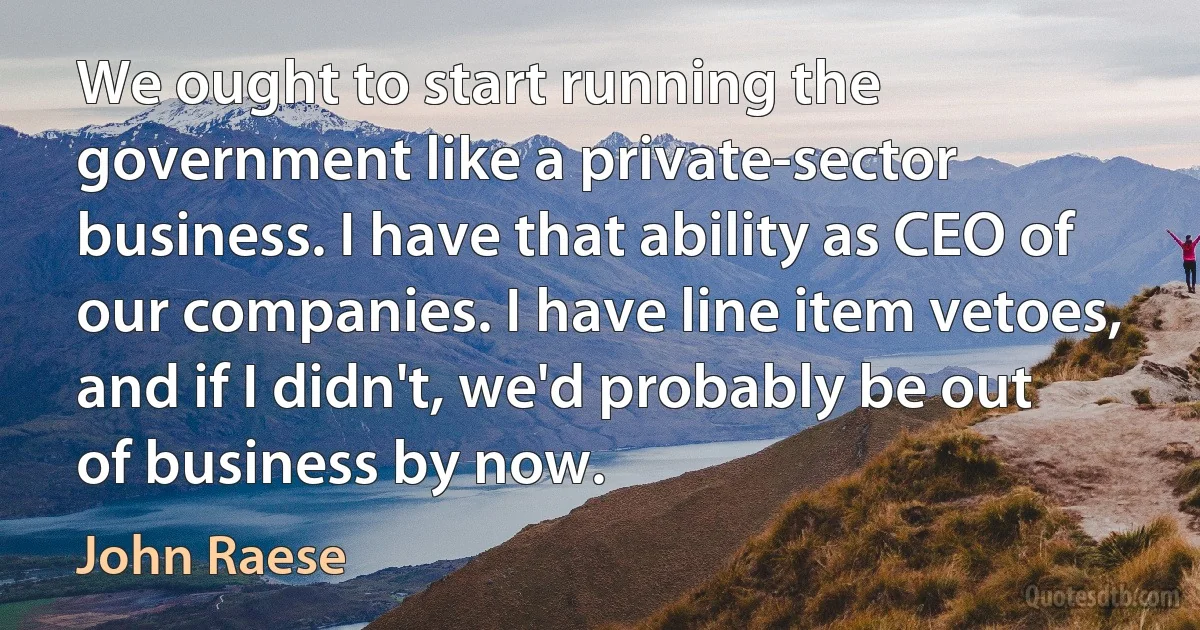 We ought to start running the government like a private-sector business. I have that ability as CEO of our companies. I have line item vetoes, and if I didn't, we'd probably be out of business by now. (John Raese)