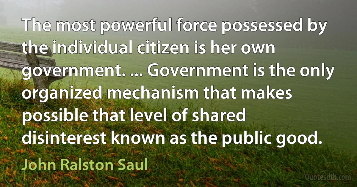 The most powerful force possessed by the individual citizen is her own government. ... Government is the only organized mechanism that makes possible that level of shared disinterest known as the public good. (John Ralston Saul)