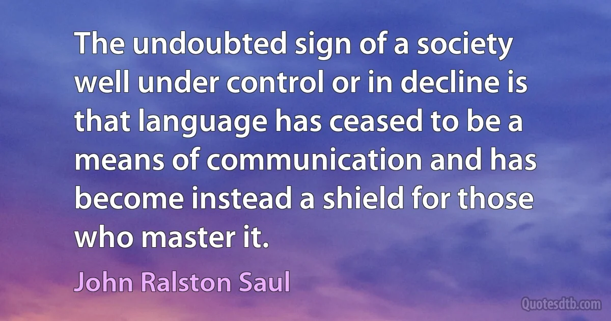 The undoubted sign of a society well under control or in decline is that language has ceased to be a means of communication and has become instead a shield for those who master it. (John Ralston Saul)