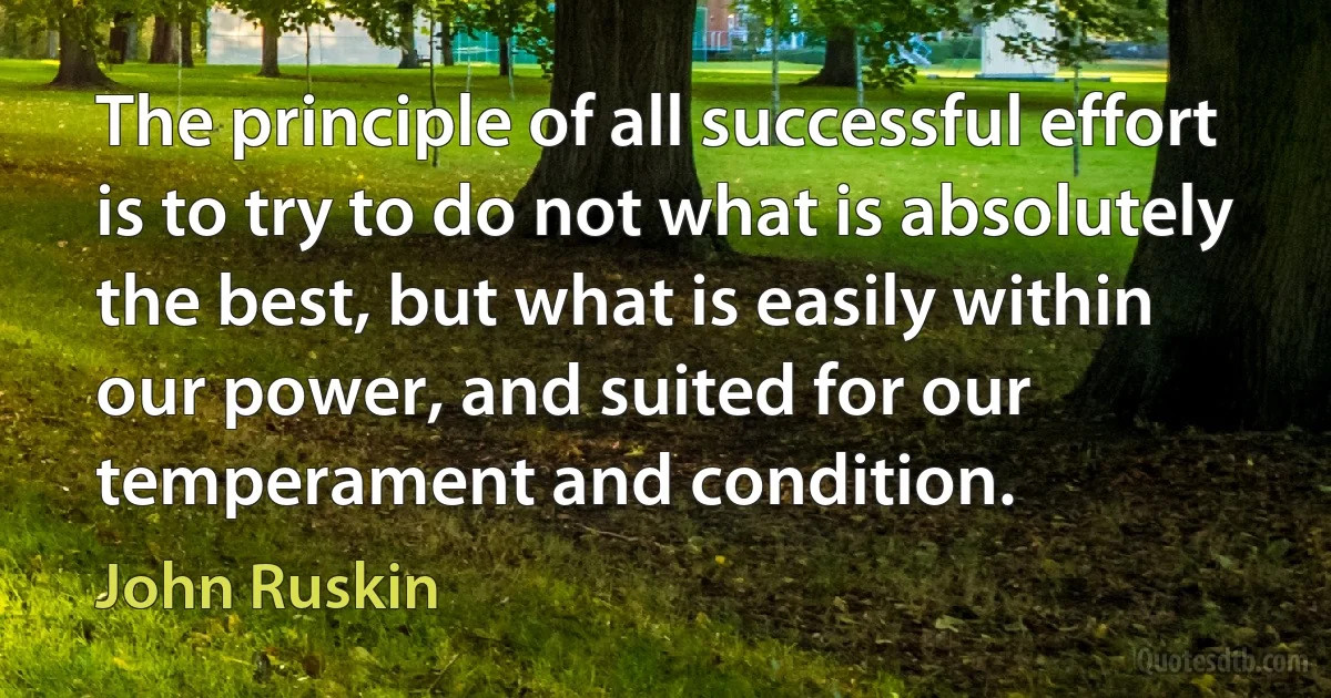 The principle of all successful effort is to try to do not what is absolutely the best, but what is easily within our power, and suited for our temperament and condition. (John Ruskin)