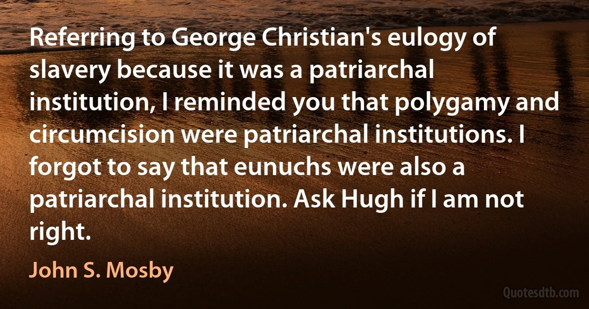 Referring to George Christian's eulogy of slavery because it was a patriarchal institution, I reminded you that polygamy and circumcision were patriarchal institutions. I forgot to say that eunuchs were also a patriarchal institution. Ask Hugh if I am not right. (John S. Mosby)