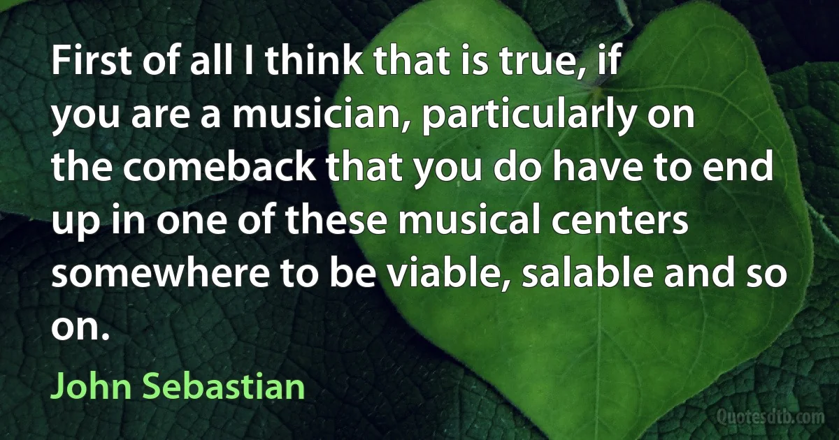 First of all I think that is true, if you are a musician, particularly on the comeback that you do have to end up in one of these musical centers somewhere to be viable, salable and so on. (John Sebastian)