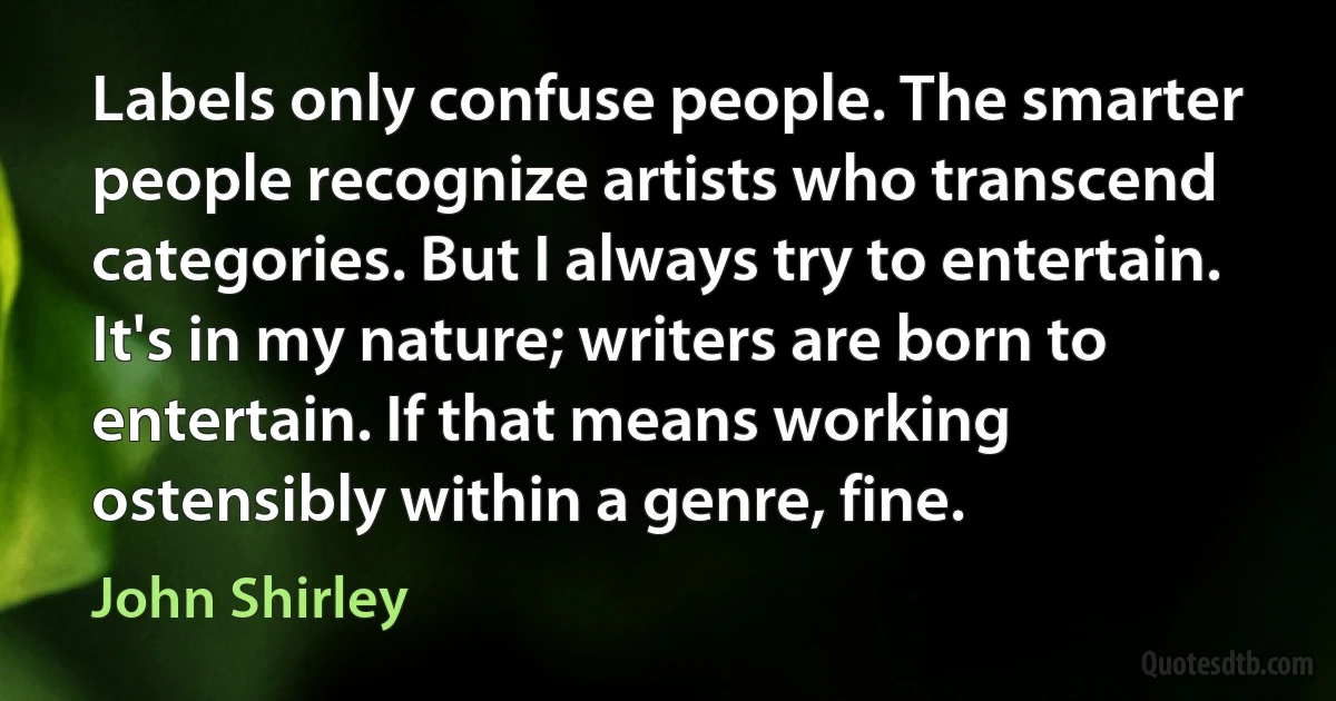 Labels only confuse people. The smarter people recognize artists who transcend categories. But I always try to entertain. It's in my nature; writers are born to entertain. If that means working ostensibly within a genre, fine. (John Shirley)