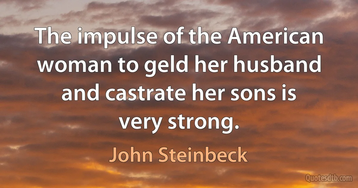 The impulse of the American woman to geld her husband and castrate her sons is very strong. (John Steinbeck)