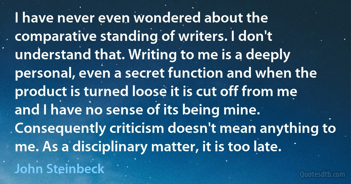 I have never even wondered about the comparative standing of writers. I don't understand that. Writing to me is a deeply personal, even a secret function and when the product is turned loose it is cut off from me and I have no sense of its being mine. Consequently criticism doesn't mean anything to me. As a disciplinary matter, it is too late. (John Steinbeck)