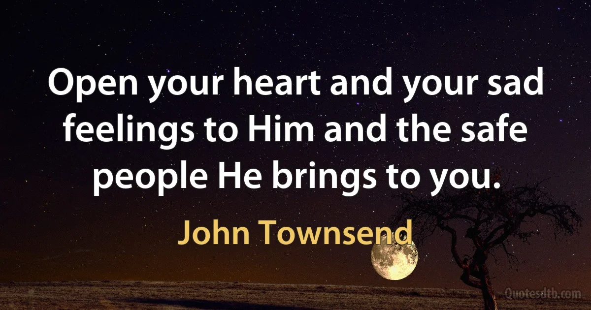 Open your heart and your sad feelings to Him and the safe people He brings to you. (John Townsend)