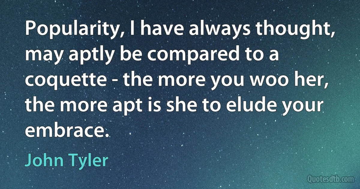 Popularity, I have always thought, may aptly be compared to a coquette - the more you woo her, the more apt is she to elude your embrace. (John Tyler)