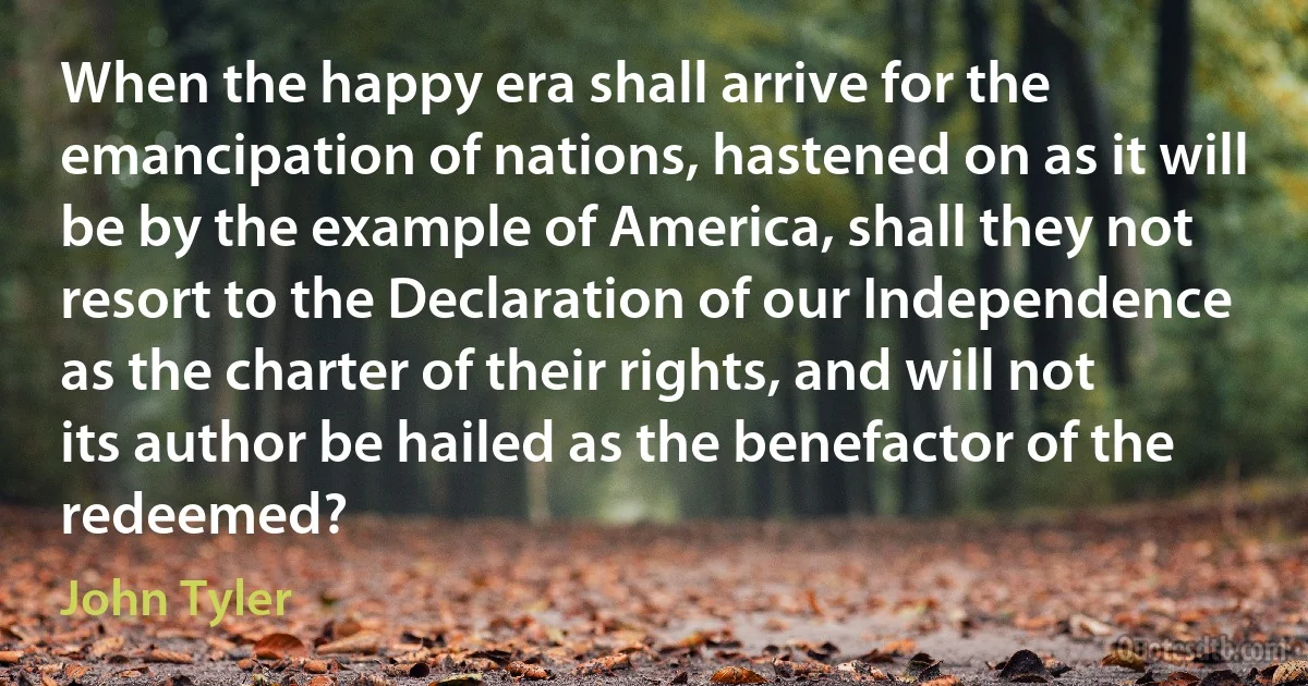 When the happy era shall arrive for the emancipation of nations, hastened on as it will be by the example of America, shall they not resort to the Declaration of our Independence as the charter of their rights, and will not its author be hailed as the benefactor of the redeemed? (John Tyler)