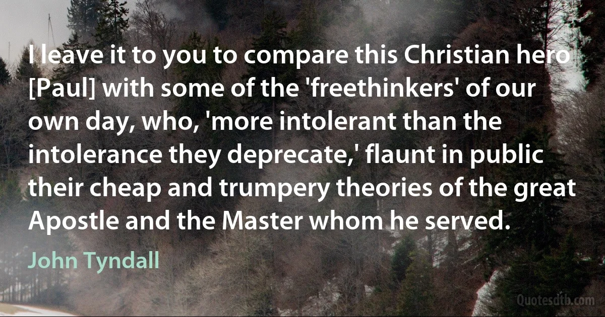 I leave it to you to compare this Christian hero [Paul] with some of the 'freethinkers' of our own day, who, 'more intolerant than the intolerance they deprecate,' flaunt in public their cheap and trumpery theories of the great Apostle and the Master whom he served. (John Tyndall)