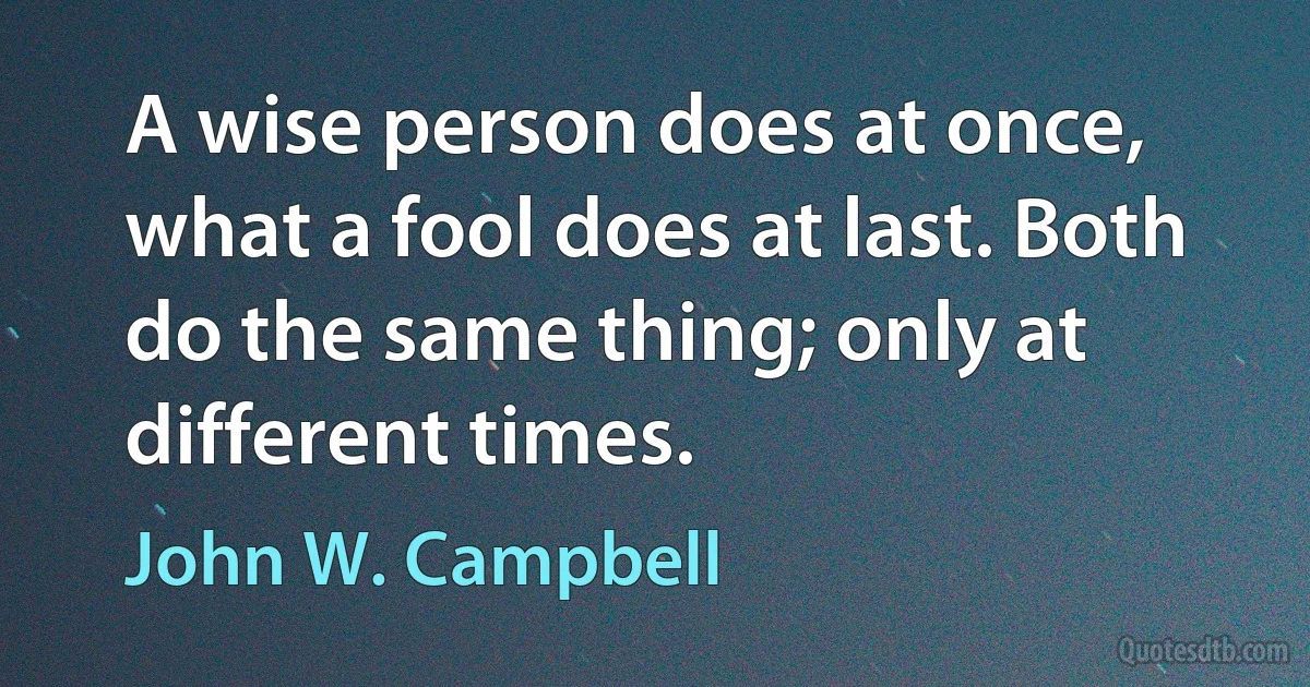 A wise person does at once, what a fool does at last. Both do the same thing; only at different times. (John W. Campbell)