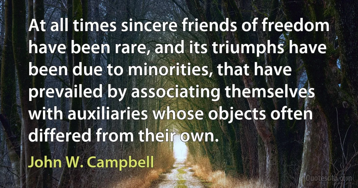 At all times sincere friends of freedom have been rare, and its triumphs have been due to minorities, that have prevailed by associating themselves with auxiliaries whose objects often differed from their own. (John W. Campbell)