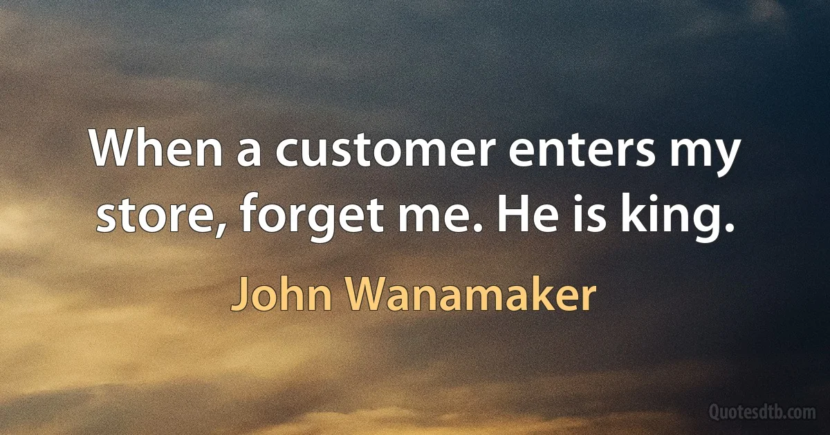 When a customer enters my store, forget me. He is king. (John Wanamaker)