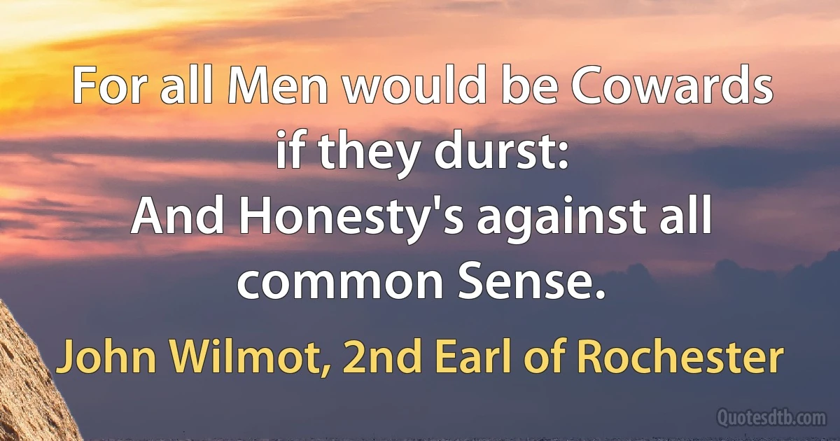 For all Men would be Cowards if they durst:
And Honesty's against all common Sense. (John Wilmot, 2nd Earl of Rochester)