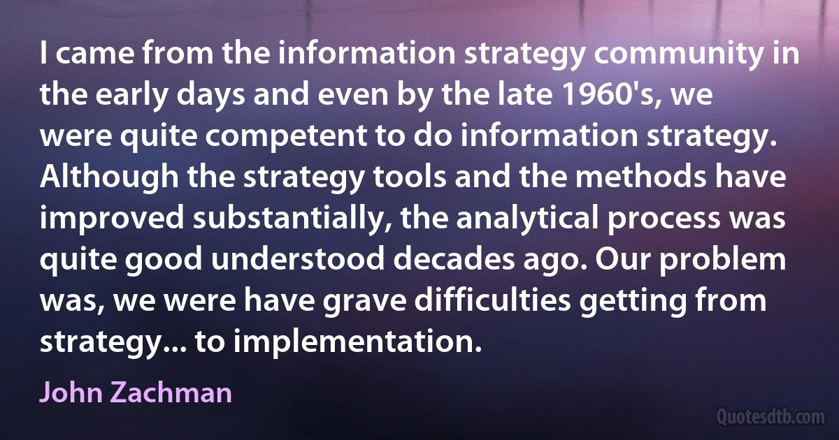 I came from the information strategy community in the early days and even by the late 1960's, we were quite competent to do information strategy. Although the strategy tools and the methods have improved substantially, the analytical process was quite good understood decades ago. Our problem was, we were have grave difficulties getting from strategy... to implementation. (John Zachman)