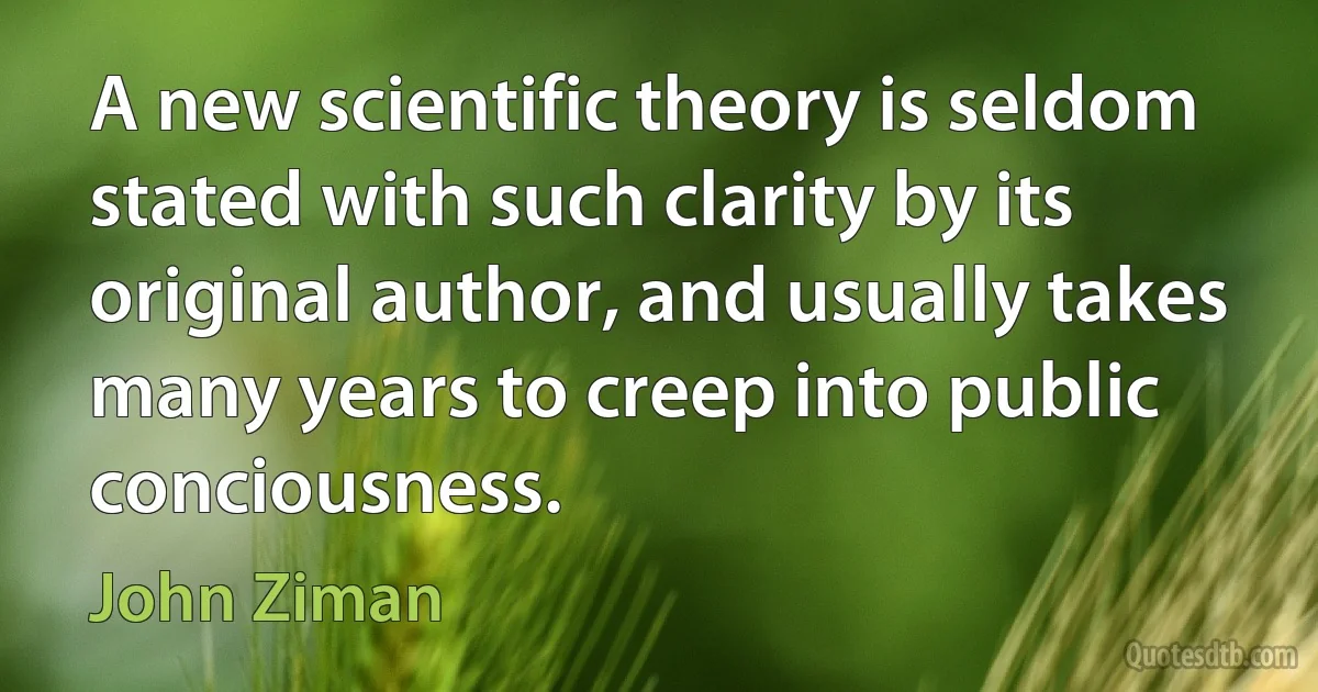 A new scientific theory is seldom stated with such clarity by its original author, and usually takes many years to creep into public conciousness. (John Ziman)