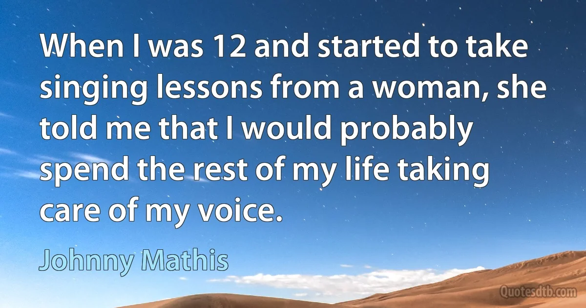 When I was 12 and started to take singing lessons from a woman, she told me that I would probably spend the rest of my life taking care of my voice. (Johnny Mathis)