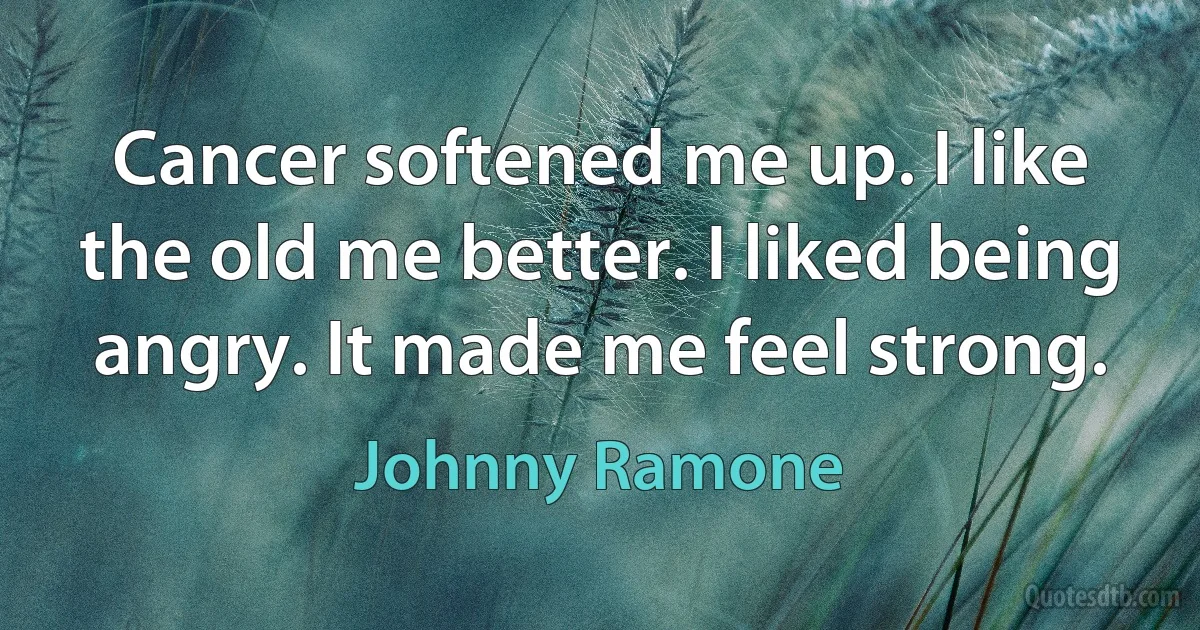 Cancer softened me up. I like the old me better. I liked being angry. It made me feel strong. (Johnny Ramone)