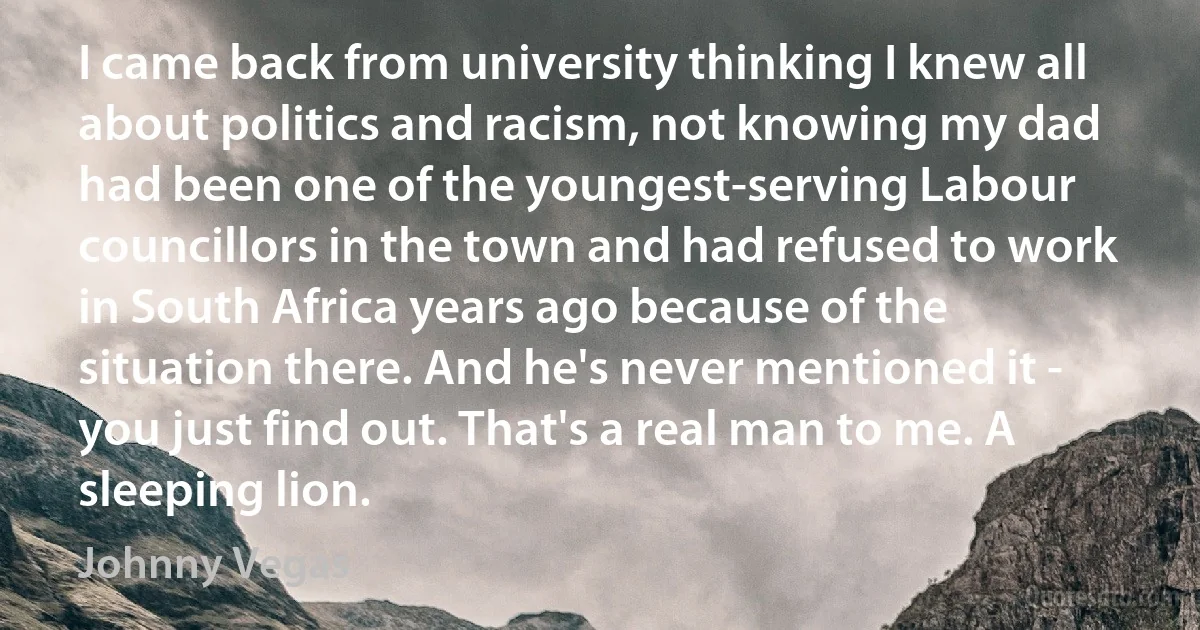 I came back from university thinking I knew all about politics and racism, not knowing my dad had been one of the youngest-serving Labour councillors in the town and had refused to work in South Africa years ago because of the situation there. And he's never mentioned it - you just find out. That's a real man to me. A sleeping lion. (Johnny Vegas)