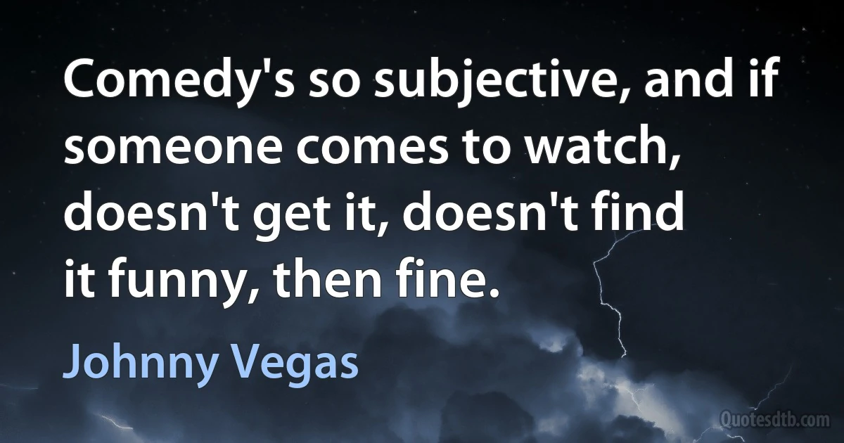 Comedy's so subjective, and if someone comes to watch, doesn't get it, doesn't find it funny, then fine. (Johnny Vegas)