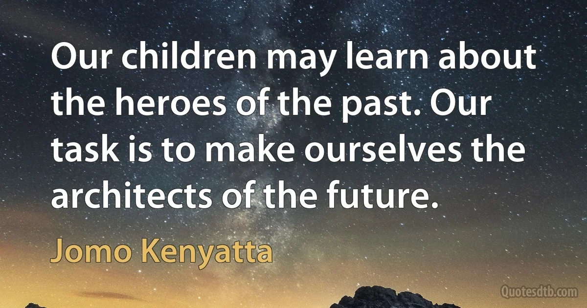 Our children may learn about the heroes of the past. Our task is to make ourselves the architects of the future. (Jomo Kenyatta)