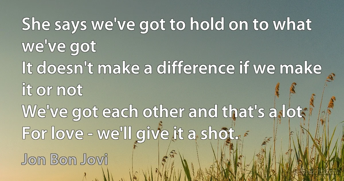 She says we've got to hold on to what we've got
It doesn't make a difference if we make it or not
We've got each other and that's a lot
For love - we'll give it a shot. (Jon Bon Jovi)