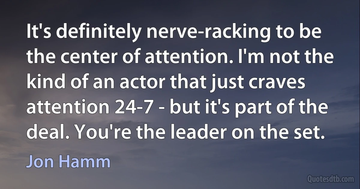 It's definitely nerve-racking to be the center of attention. I'm not the kind of an actor that just craves attention 24-7 - but it's part of the deal. You're the leader on the set. (Jon Hamm)