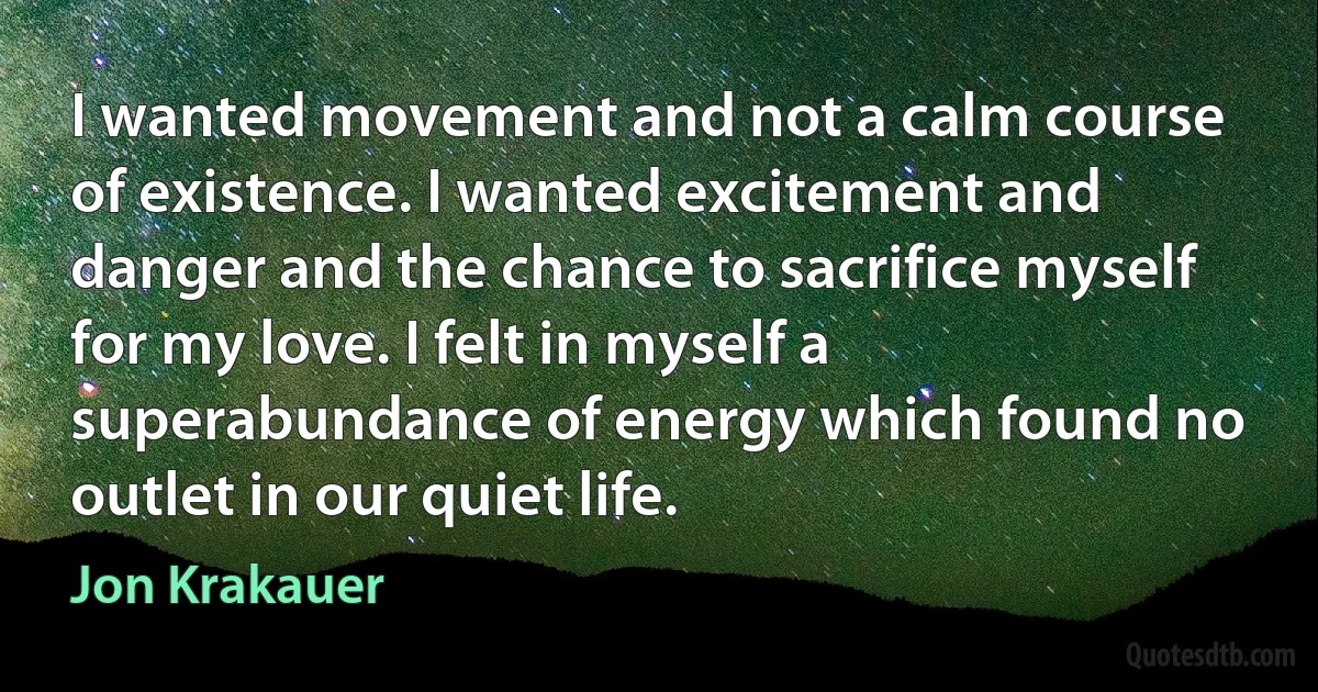 I wanted movement and not a calm course of existence. I wanted excitement and danger and the chance to sacrifice myself for my love. I felt in myself a superabundance of energy which found no outlet in our quiet life. (Jon Krakauer)