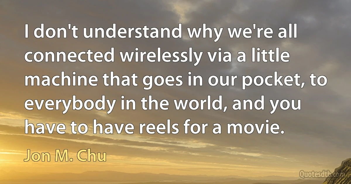 I don't understand why we're all connected wirelessly via a little machine that goes in our pocket, to everybody in the world, and you have to have reels for a movie. (Jon M. Chu)