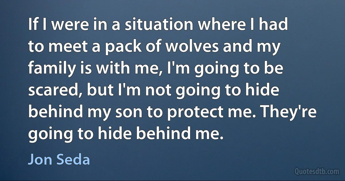 If I were in a situation where I had to meet a pack of wolves and my family is with me, I'm going to be scared, but I'm not going to hide behind my son to protect me. They're going to hide behind me. (Jon Seda)