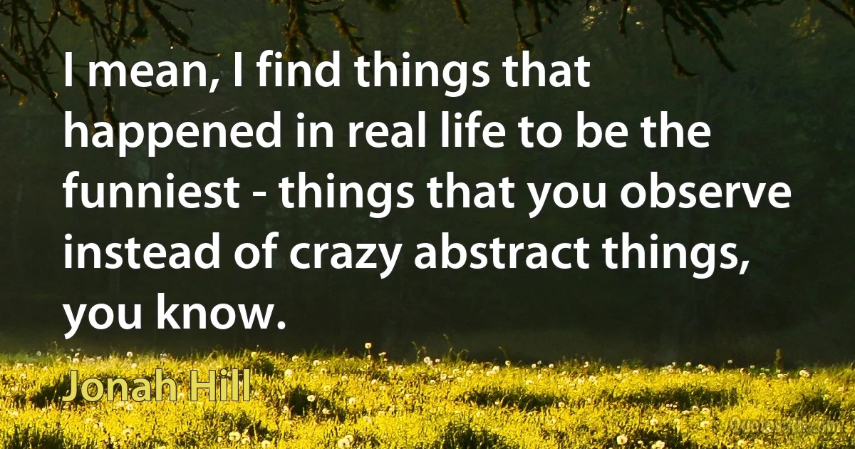 I mean, I find things that happened in real life to be the funniest - things that you observe instead of crazy abstract things, you know. (Jonah Hill)