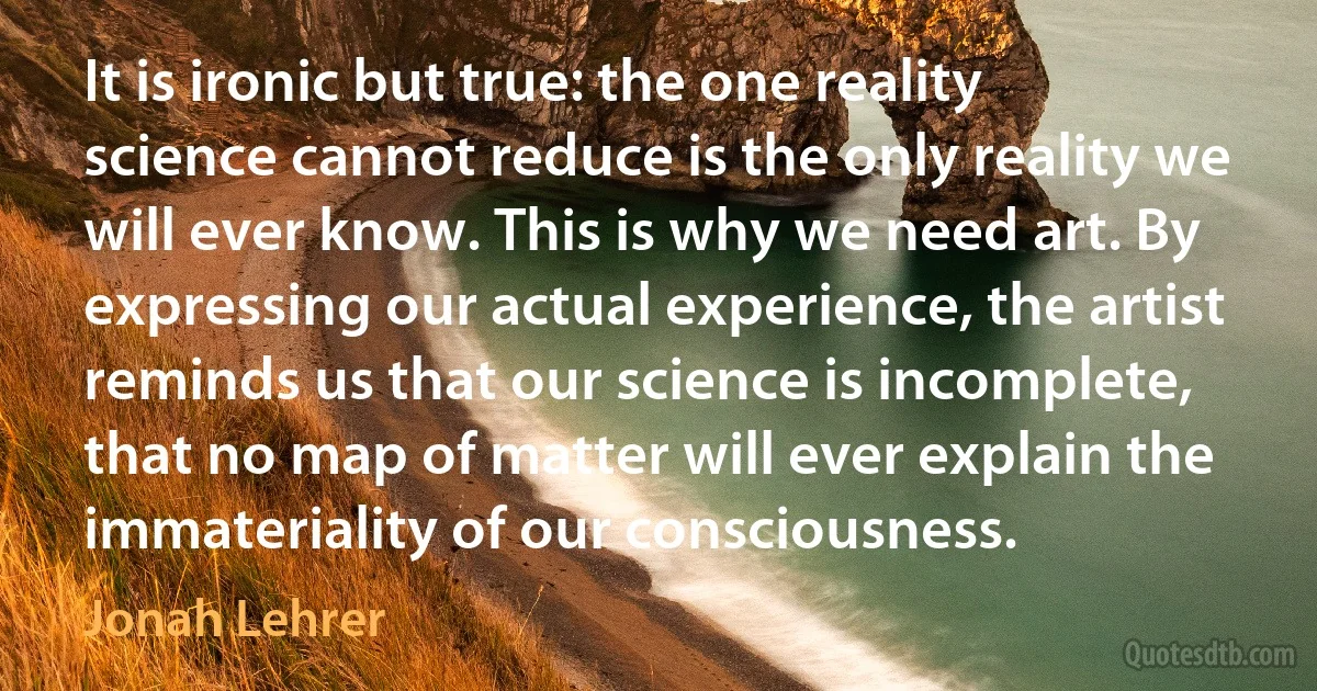 It is ironic but true: the one reality science cannot reduce is the only reality we will ever know. This is why we need art. By expressing our actual experience, the artist reminds us that our science is incomplete, that no map of matter will ever explain the immateriality of our consciousness. (Jonah Lehrer)