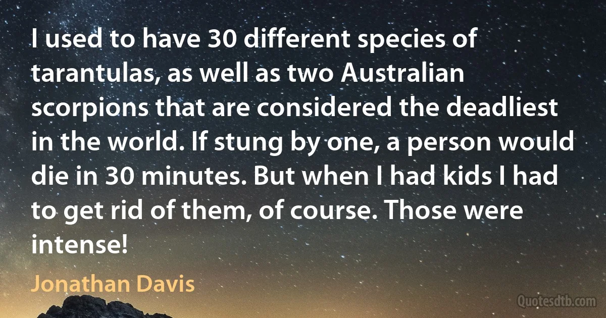 I used to have 30 different species of tarantulas, as well as two Australian scorpions that are considered the deadliest in the world. If stung by one, a person would die in 30 minutes. But when I had kids I had to get rid of them, of course. Those were intense! (Jonathan Davis)