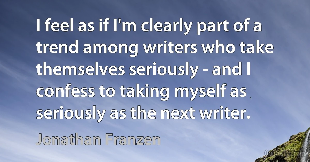 I feel as if I'm clearly part of a trend among writers who take themselves seriously - and I confess to taking myself as seriously as the next writer. (Jonathan Franzen)