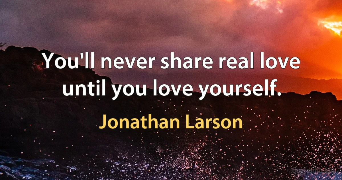 You'll never share real love until you love yourself. (Jonathan Larson)