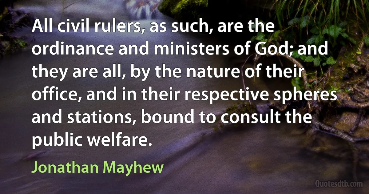 All civil rulers, as such, are the ordinance and ministers of God; and they are all, by the nature of their office, and in their respective spheres and stations, bound to consult the public welfare. (Jonathan Mayhew)