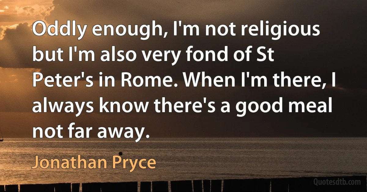 Oddly enough, I'm not religious but I'm also very fond of St Peter's in Rome. When I'm there, I always know there's a good meal not far away. (Jonathan Pryce)