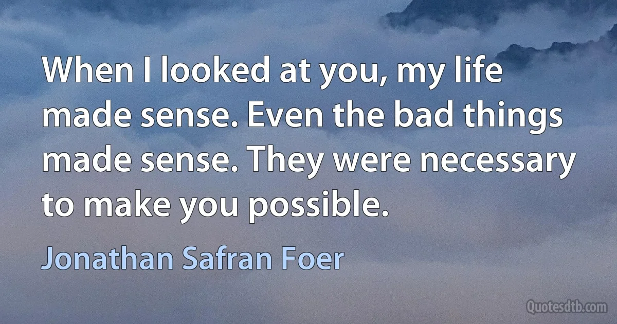 When I looked at you, my life made sense. Even the bad things made sense. They were necessary to make you possible. (Jonathan Safran Foer)