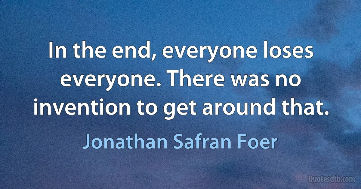 In the end, everyone loses everyone. There was no invention to get around that. (Jonathan Safran Foer)