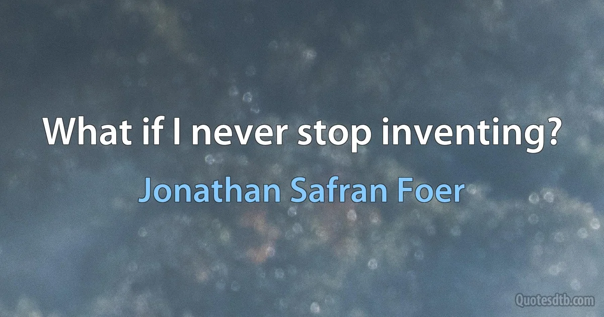 What if I never stop inventing? (Jonathan Safran Foer)