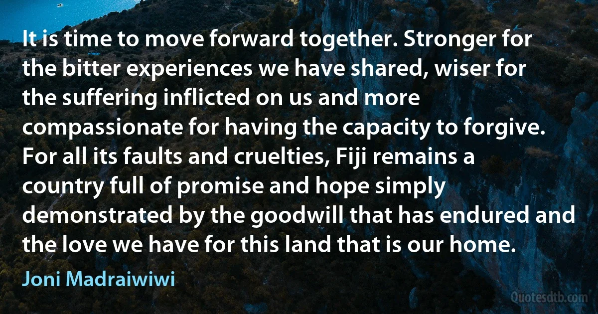 It is time to move forward together. Stronger for the bitter experiences we have shared, wiser for the suffering inflicted on us and more compassionate for having the capacity to forgive. For all its faults and cruelties, Fiji remains a country full of promise and hope simply demonstrated by the goodwill that has endured and the love we have for this land that is our home. (Joni Madraiwiwi)