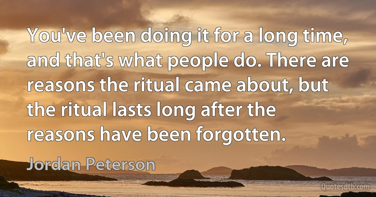 You've been doing it for a long time, and that's what people do. There are reasons the ritual came about, but the ritual lasts long after the reasons have been forgotten. (Jordan Peterson)