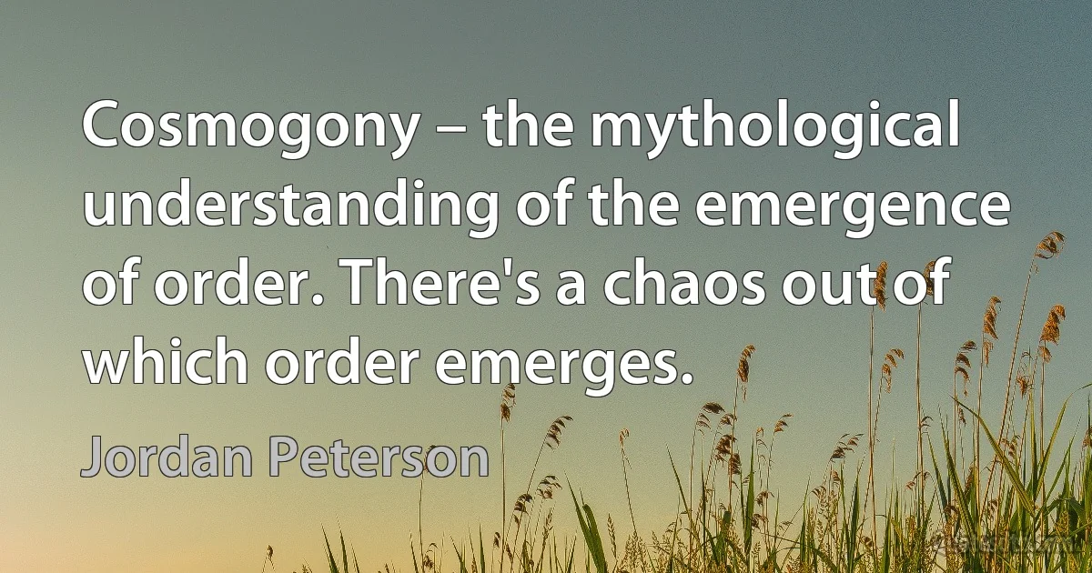 Cosmogony – the mythological understanding of the emergence of order. There's a chaos out of which order emerges. (Jordan Peterson)